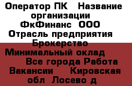 Оператор ПК › Название организации ­ ФкФинанс, ООО › Отрасль предприятия ­ Брокерство › Минимальный оклад ­ 20 000 - Все города Работа » Вакансии   . Кировская обл.,Лосево д.